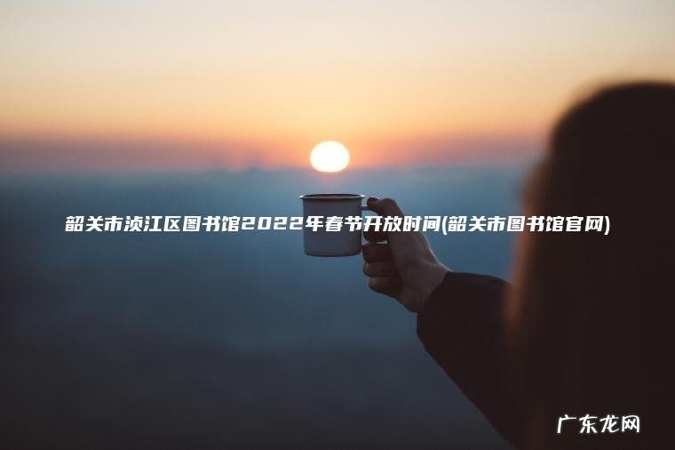 韶关市浈江区图书馆2022年春节开放时间(韶关市图书馆官网)