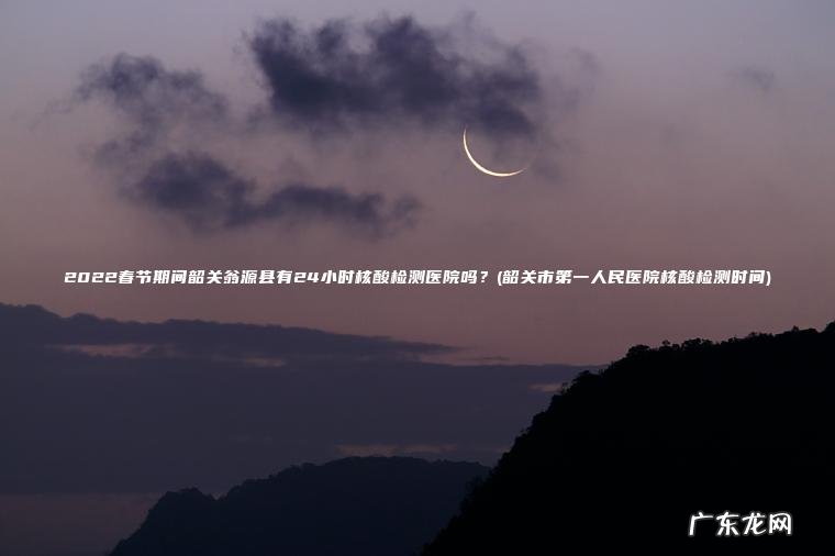 2022春节期间韶关翁源县有24小时核酸检测医院吗？(韶关市第一人民医院核酸检测时间)