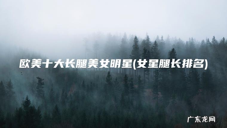 欧美十大长腿美女明星(女星腿长排名)