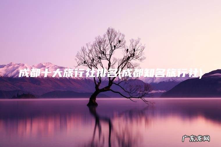 成都十大旅行社排名(成都知名旅行社)