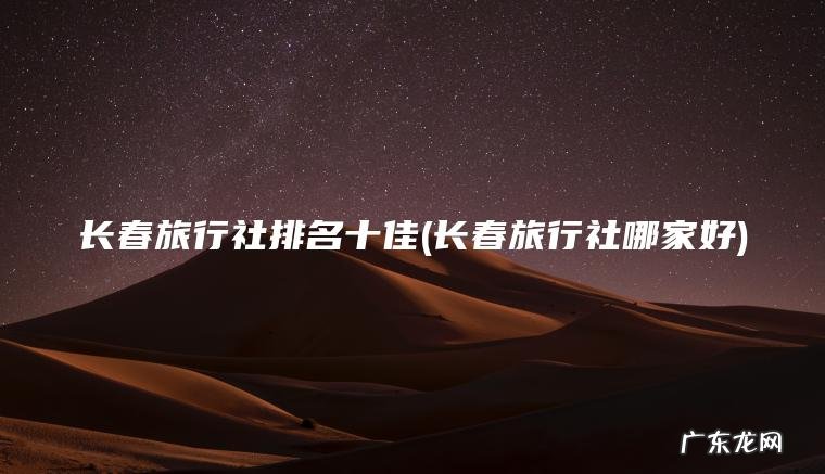 长春旅行社排名十佳(长春旅行社哪家好)