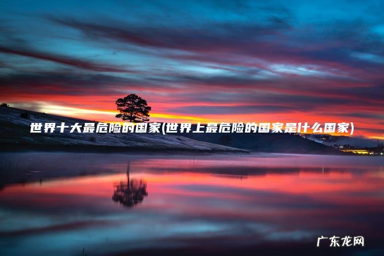 世界十大最危险的国家(世界上最危险的国家是什么国家)