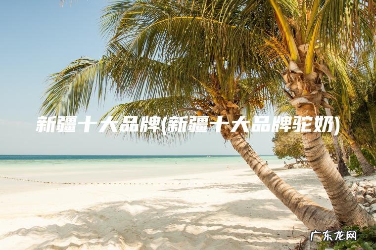 新疆十大品牌(新疆十大品牌驼奶)