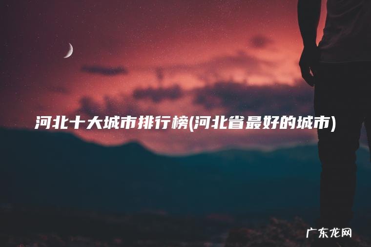 河北十大城市排行榜(河北省最好的城市)