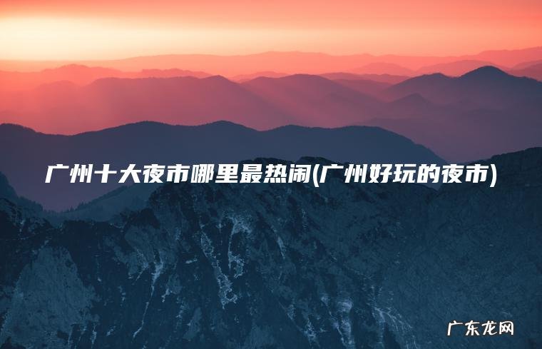 广州十大夜市哪里最热闹(广州好玩的夜市)