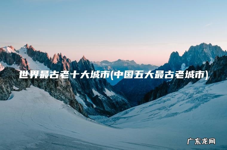 世界最古老十大城市(中国五大最古老城市)