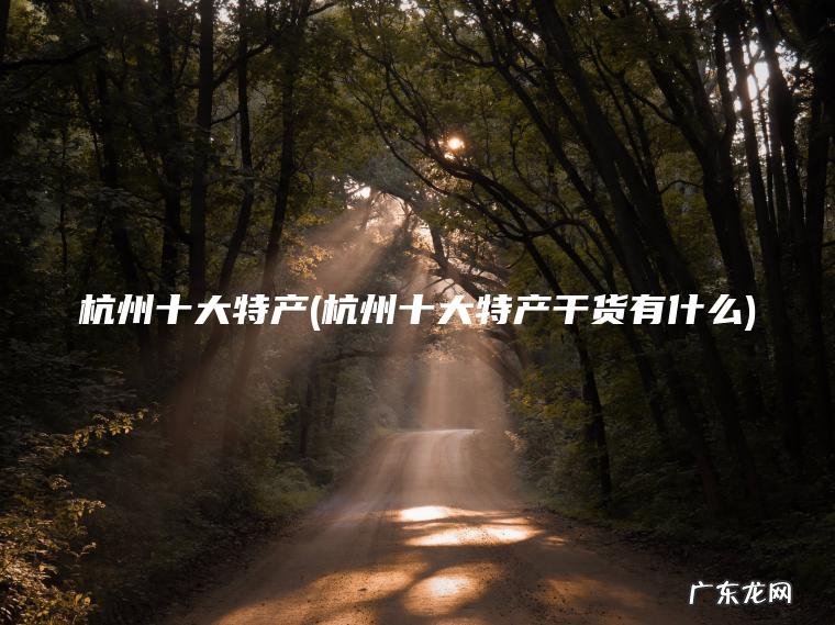 杭州十大特产(杭州十大特产干货有什么)