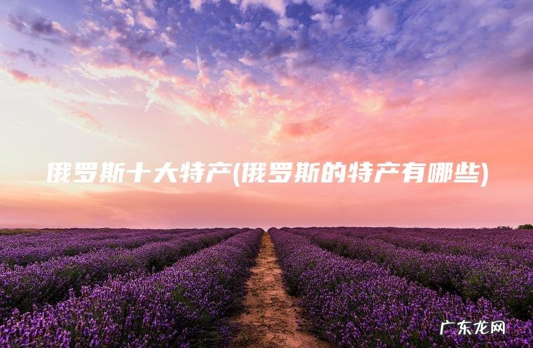 俄罗斯十大特产(俄罗斯的特产有哪些)