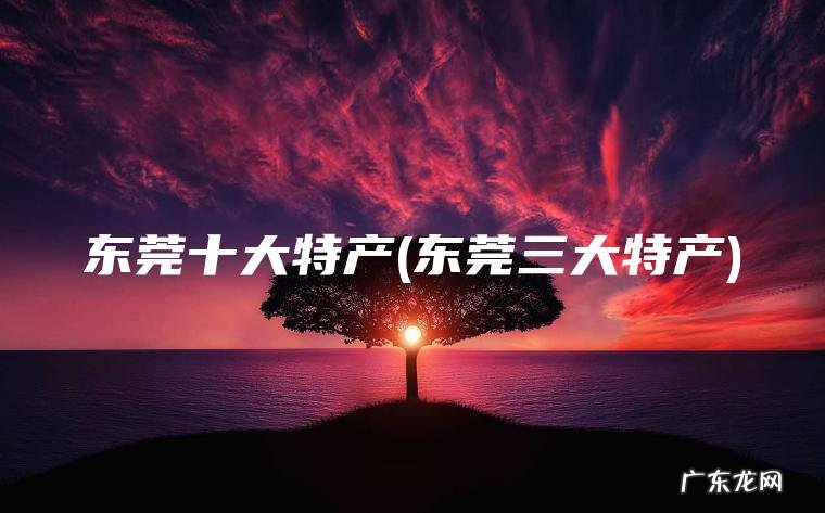 东莞三大特产 东莞十大特产