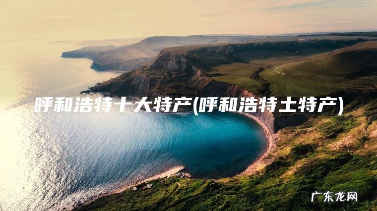 呼和浩特十大特产(呼和浩特土特产)