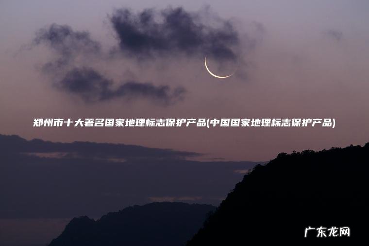 郑州市十大著名国家地理标志保护产品(中国国家地理标志保护产品)