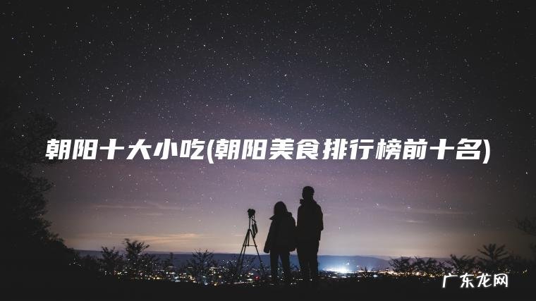 朝阳十大小吃(朝阳美食排行榜前十名)