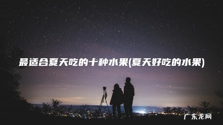 最适合夏天吃的十种水果(夏天好吃的水果)