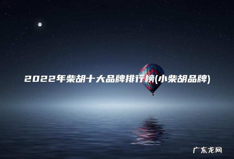 2022年柴胡十大品牌排行榜(小柴胡品牌)