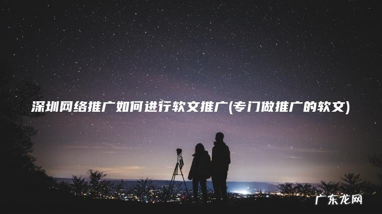 深圳网络推广如何进行软文推广(专门做推广的软文)