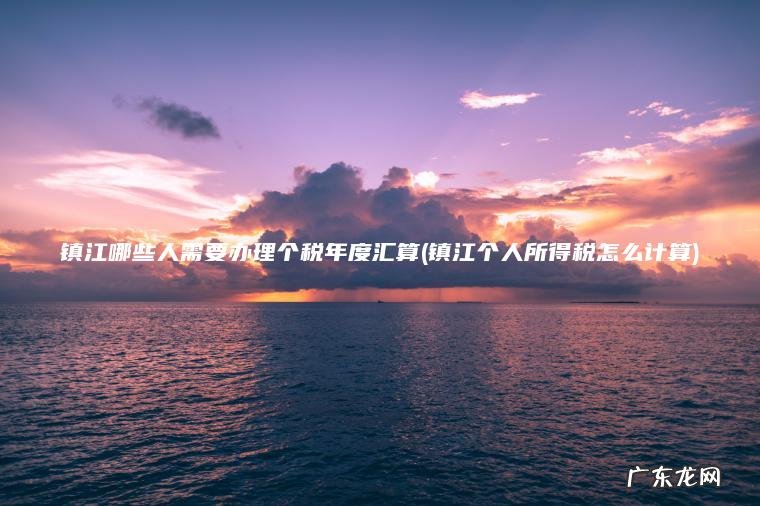 镇江哪些人需要办理个税年度汇算(镇江个人所得税怎么计算)