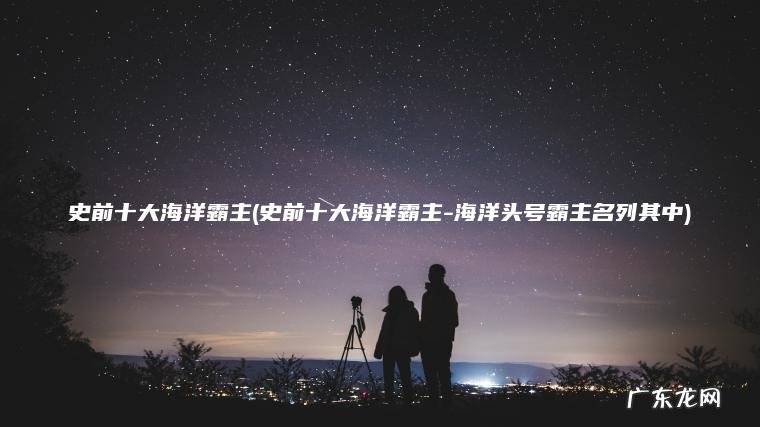 史前十大海洋霸主(史前十大海洋霸主-海洋头号霸主名列其中)