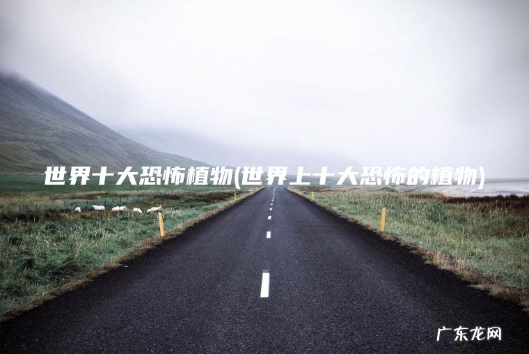 世界十大恐怖植物(世界上十大恐怖的植物)