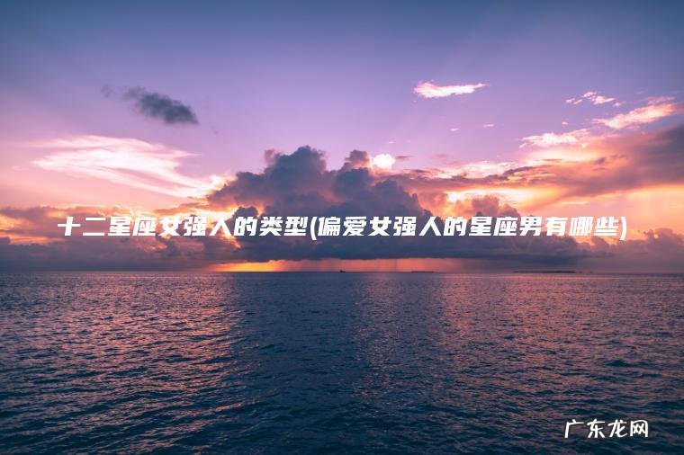 十二星座女强人的类型(偏爱女强人的星座男有哪些)