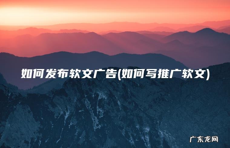 如何发布软文广告(如何写推广软文)
