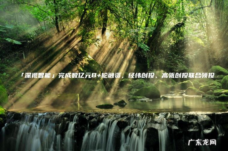 「深视智能」完成数亿元B+轮融资 ， 经纬创投、高瓴创投联合领投