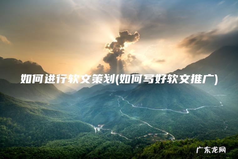 如何进行软文策划(如何写好软文推广)