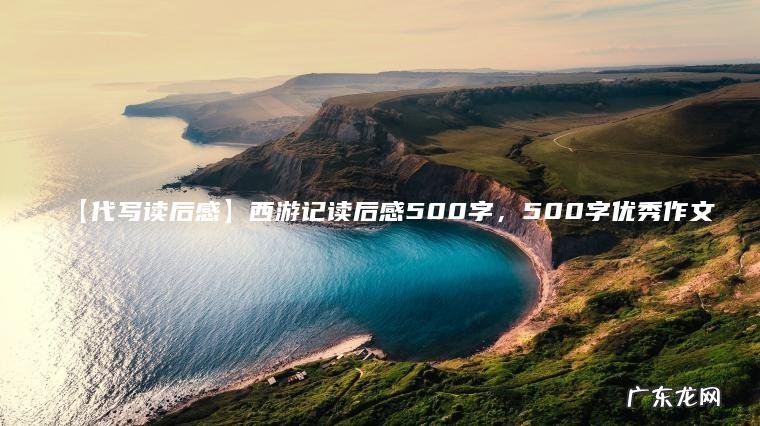 【代写读后感】西游记读后感500字，500字优秀作文