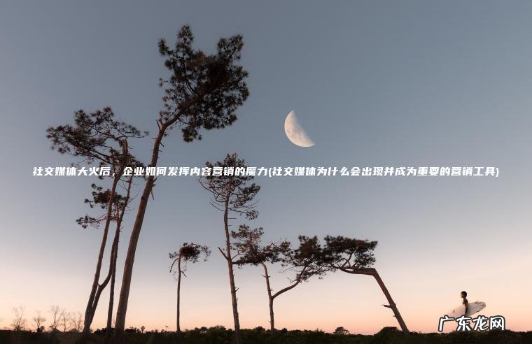 社交媒体大火后 ， 企业如何发挥内容营销的魔力(社交媒体为什么会出现并成为重要的营销工具)