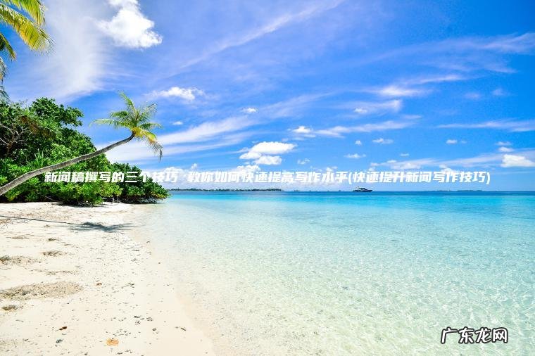快速提升新闻写作技巧 新闻稿撰写的三个技巧 教你如何快速提高写作水平