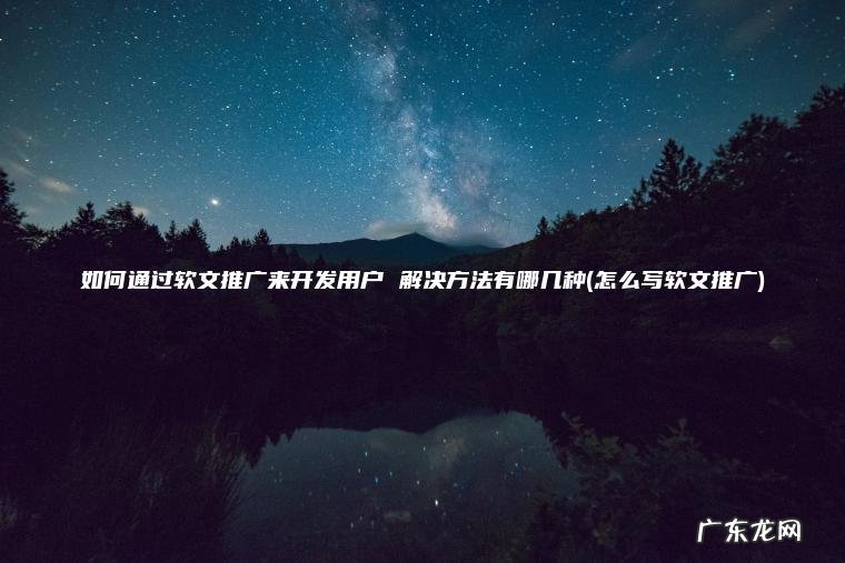 如何通过软文推广来开发用户 解决方法有哪几种(怎么写软文推广)