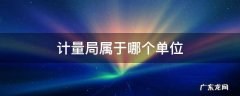 计量局属于哪个单位 计量局属于哪个单位工作范围