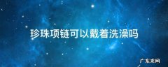 珍珠项链可以戴着洗澡吗 珍珠项链能戴着洗澡吗