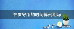在看守所算不算服刑时间 在看守所的时间算刑期吗