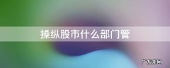 操纵股市什么部门管 操纵股市如何界定