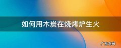如何用木炭在烧烤炉生火 烧烤炉怎么生火煤炭
