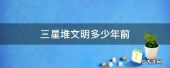 三星堆文明多少年前 三星堆文明什么时期