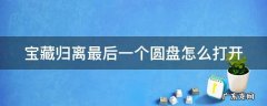 宝藏归离最后一个任务 宝藏归离最后一个圆盘怎么打开