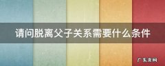 脱离父子关系需要什么材料 请问脱离父子关系需要什么条件
