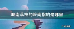 岭南荔枝的岭南指的是哪里 荔枝是岭南的特产吗