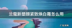兰蔻新型塑颜紧致焕白霜怎么用 兰蔻新塑颜紧致焕白霜怎么用