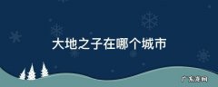 大地之子在哪个城市 大地之子景点在哪里