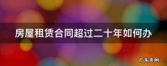 房屋租赁合同超过二十年如何办 房屋租赁合同期限超过20年