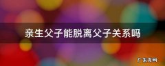 有没有脱离父子关系的 亲生父子能脱离父子关系吗