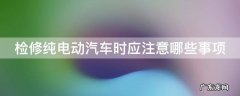 写出电动汽车检修步骤 检修纯电动汽车时应注意哪些事项