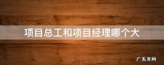 项目总工是什么职位有项目经理大吗 项目总工和项目经理哪个大