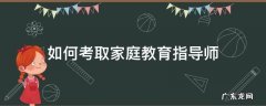 如何考取家庭教育指导师 如何考取家庭教育指导师证书