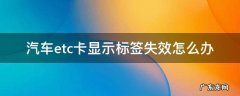 汽车etc卡显示标签失效怎么办 汽车etc卡显示标签失效怎么办?