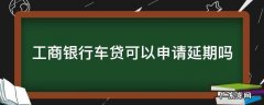 工商银行车贷可以申请延期吗 工商银行车贷款可以延期吗