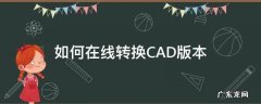 cad转换版本怎么转换 如何在线转换CAD版本