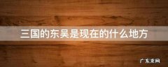 三国中的东吴是现在的哪些地方 三国的东吴是现在的什么地方